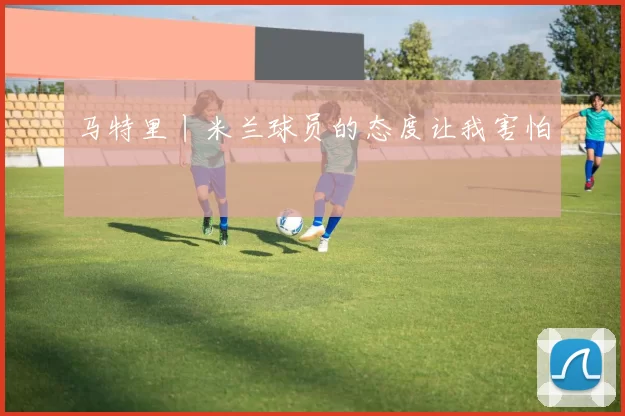 马特里丨米兰球员的态度让我害怕