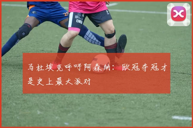 马杜埃克呼吁阿森纳：欧冠夺冠才是史上最大派对
