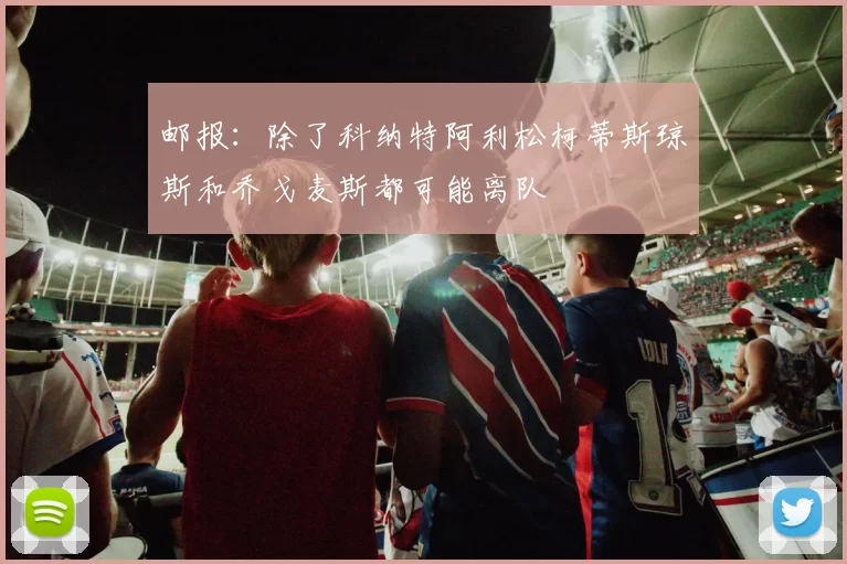 邮报：除了科纳特阿利松柯蒂斯琼斯和乔戈麦斯都可能离队