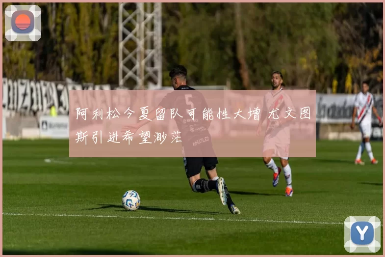 阿利松今夏留队可能性大增 尤文图斯引进希望渺茫